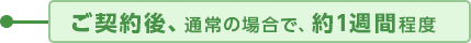 ご契約後、通常の場合で、約1週間程度